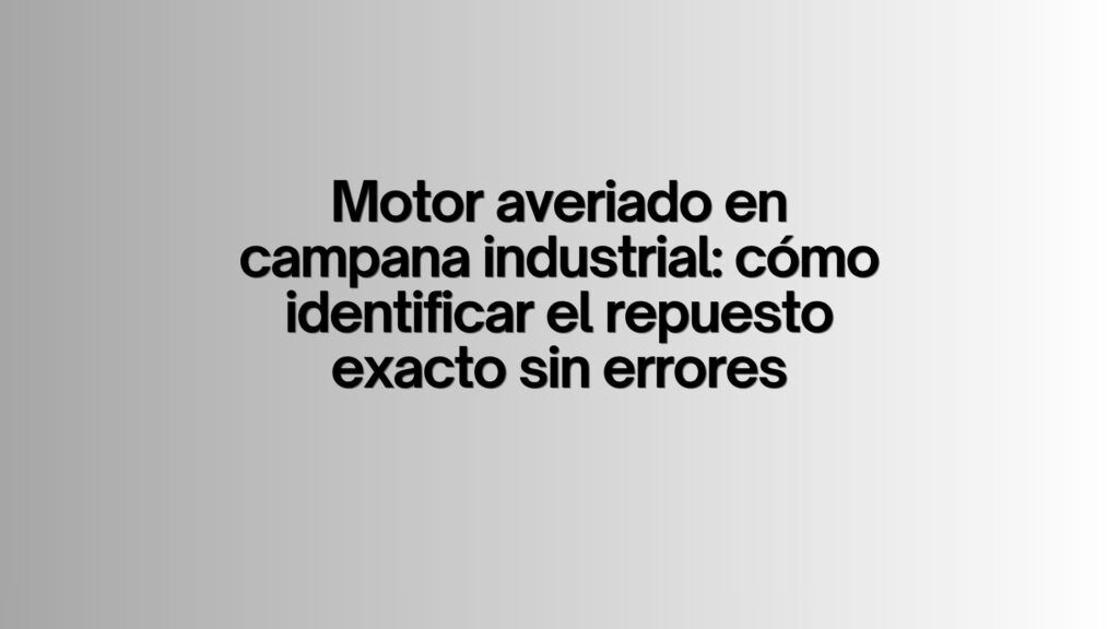 Motor averiado en campana industrial: cómo identificar el repuesto exacto sin errores