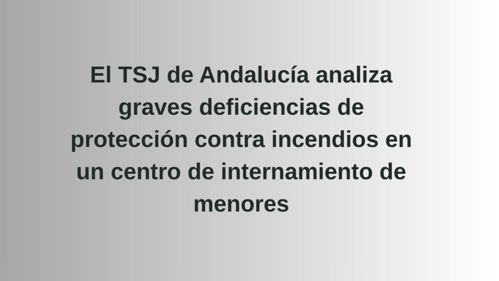 El TSJ de Andalucía analiza graves deficiencias de protección contra incendios en un centro de internamiento de menores
