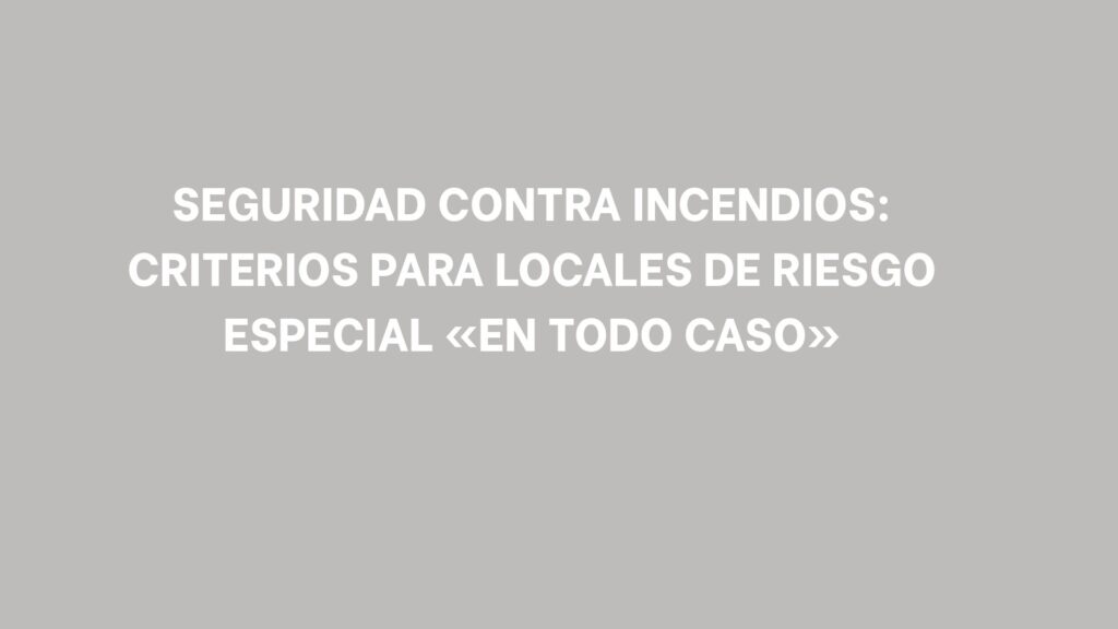 Seguridad contra incendios: Criterios para locales de riesgo especial «en todo caso». Qué significa que el CTE clasifique un recinto «en todo caso».
