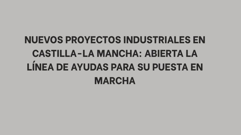 Nuevos proyectos industriales en Castilla-La Mancha: abierta la línea de ayudas para su puesta en marcha