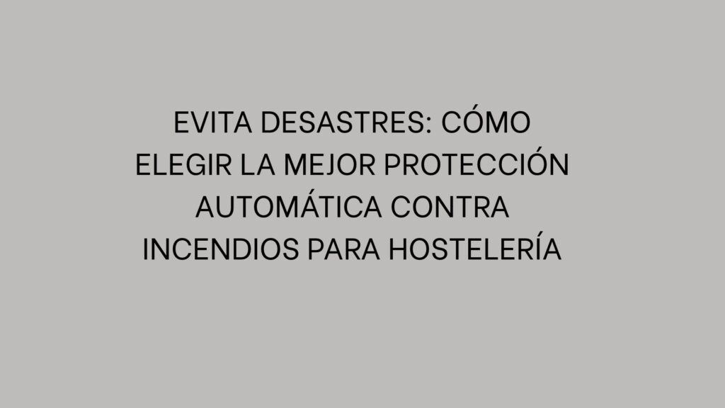 Evita desastres: Cómo elegir la mejor protección automática contra incendios para hostelería
