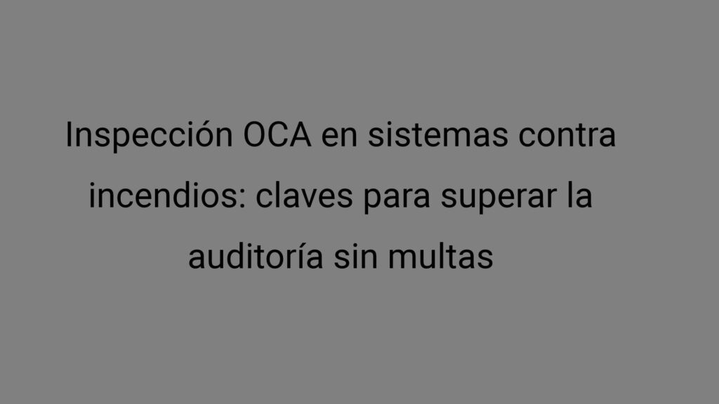 Inspección OCA en sistemas contra incendios: claves para superar la auditoría sin multas